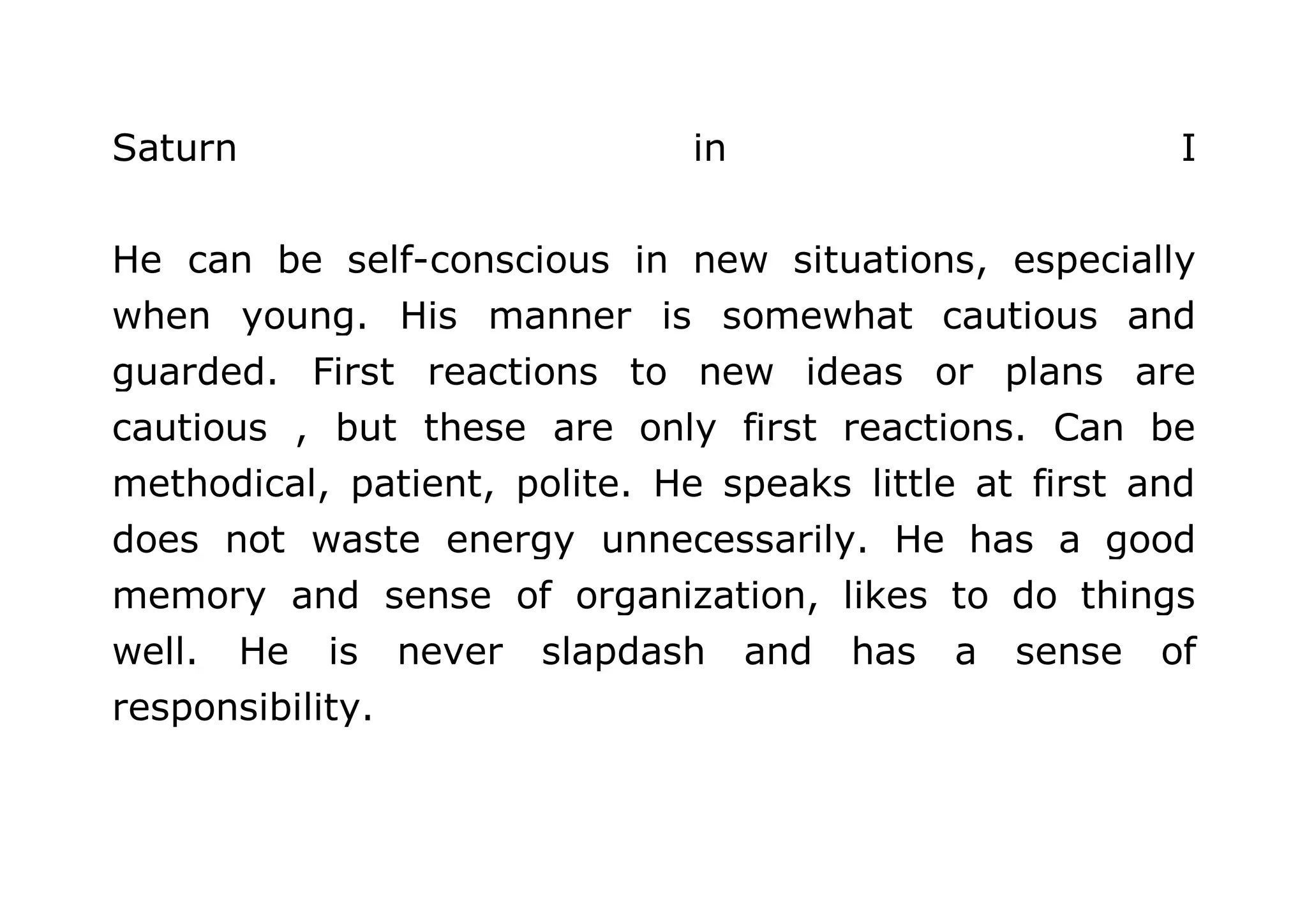 Saturn in I 
He can be self-conscious in new situations, especially 
when young. His manner is somewhat cautious and 
guarded. First reactions to new ideas or plans are 
cautious , but these are only first reactions. Can be 
methodical, patient, polite. He speaks little at first and 
does not waste energy unnecessarily. He has a good 
memory and sense of organization, likes to do things 
well. He is never slapdash and has a sense of 
responsibility. 
 