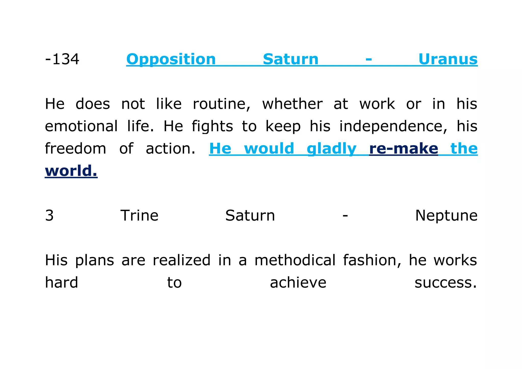 -134 Opposition Saturn - Uranus 
He does not like routine, whether at work or in his 
emotional life. He fights to keep his independence, his 
freedom of action. He would gladly re-make the 
world. 
3 Trine Saturn - Neptune 
His plans are realized in a methodical fashion, he works 
hard to achieve success. 
 
