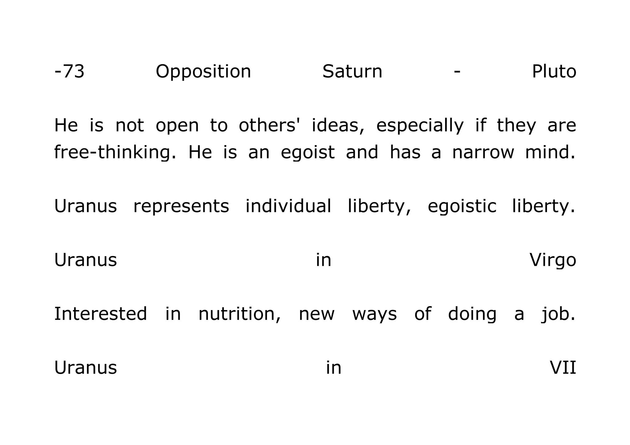 -73 Opposition Saturn - Pluto 
He is not open to others' ideas, especially if they are 
free-thinking. He is an egoist and has a narrow mind. 
Uranus represents individual liberty, egoistic liberty. 
Uranus in Virgo 
Interested in nutrition, new ways of doing a job. 
Uranus in VII 
 