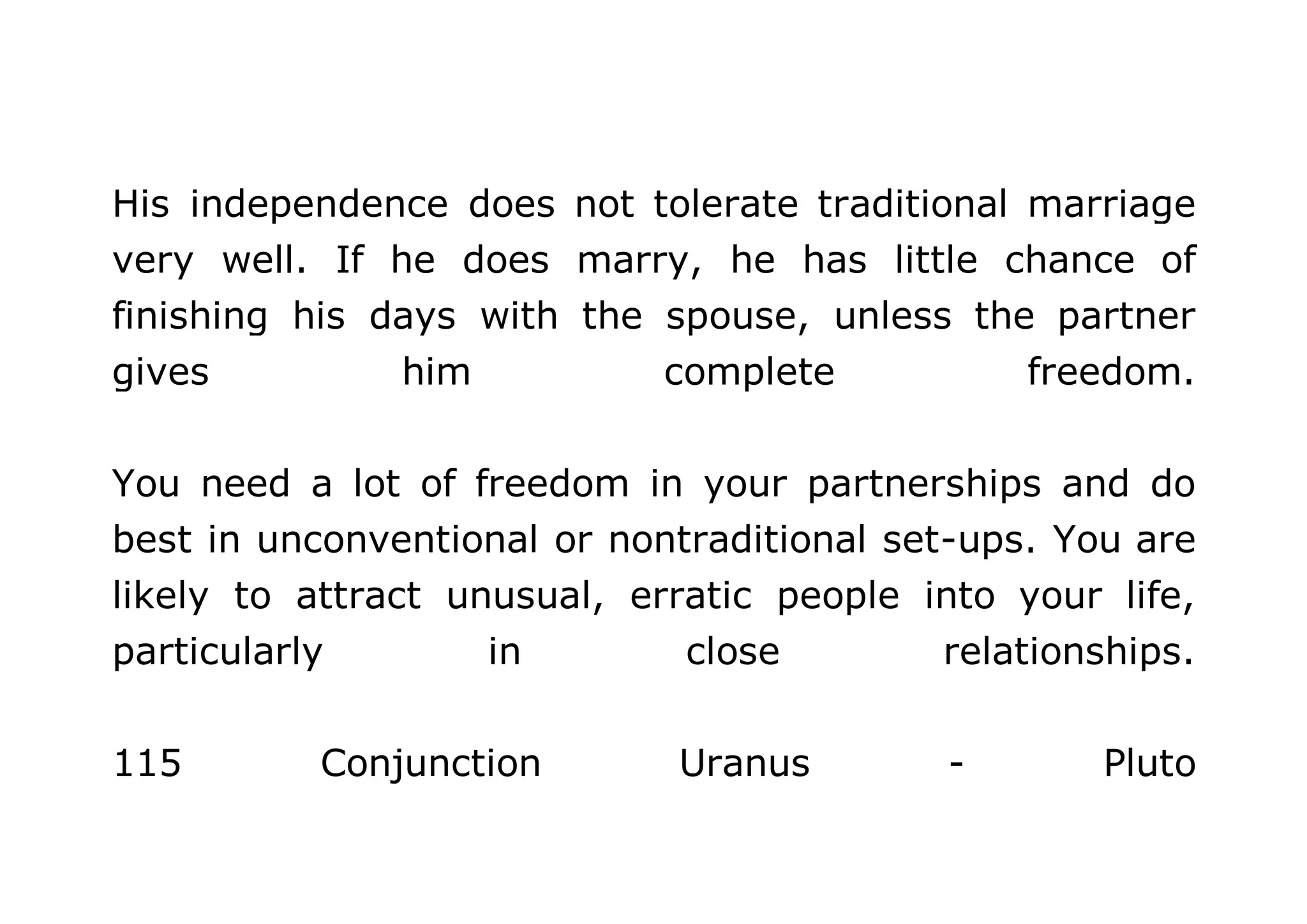 His independence does not tolerate traditional marriage 
very well. If he does marry, he has little chance of 
finishing his days with the spouse, unless the partner 
gives him complete freedom. 
You need a lot of freedom in your partnerships and do 
best in unconventional or nontraditional set-ups. You are 
likely to attract unusual, erratic people into your life, 
particularly in close relationships. 
115 Conjunction Uranus - Pluto 
 