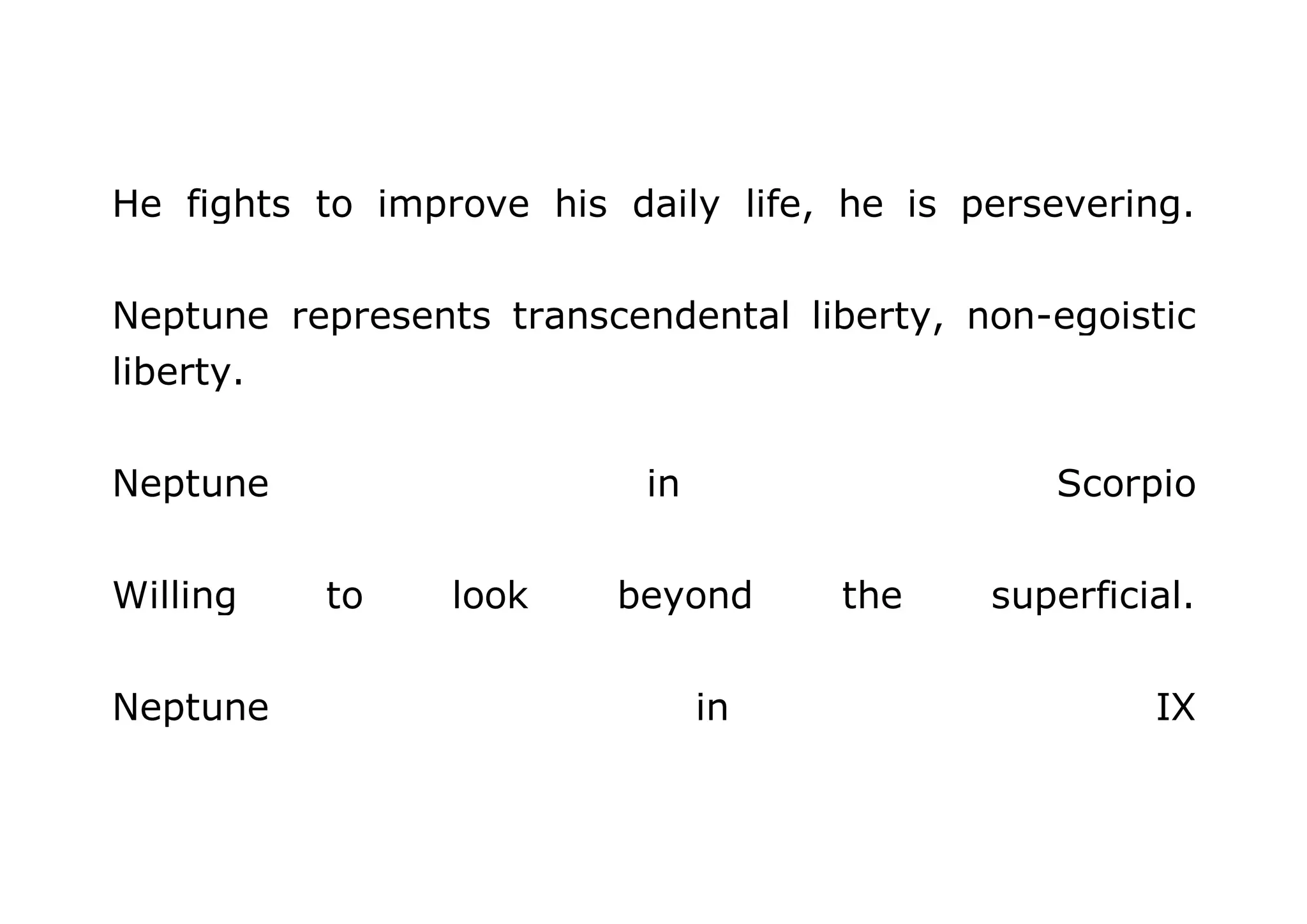 He fights to improve his daily life, he is persevering. 
Neptune represents transcendental liberty, non-egoistic 
liberty. 
Neptune in Scorpio 
Willing to look beyond the superficial. 
Neptune in IX 
 