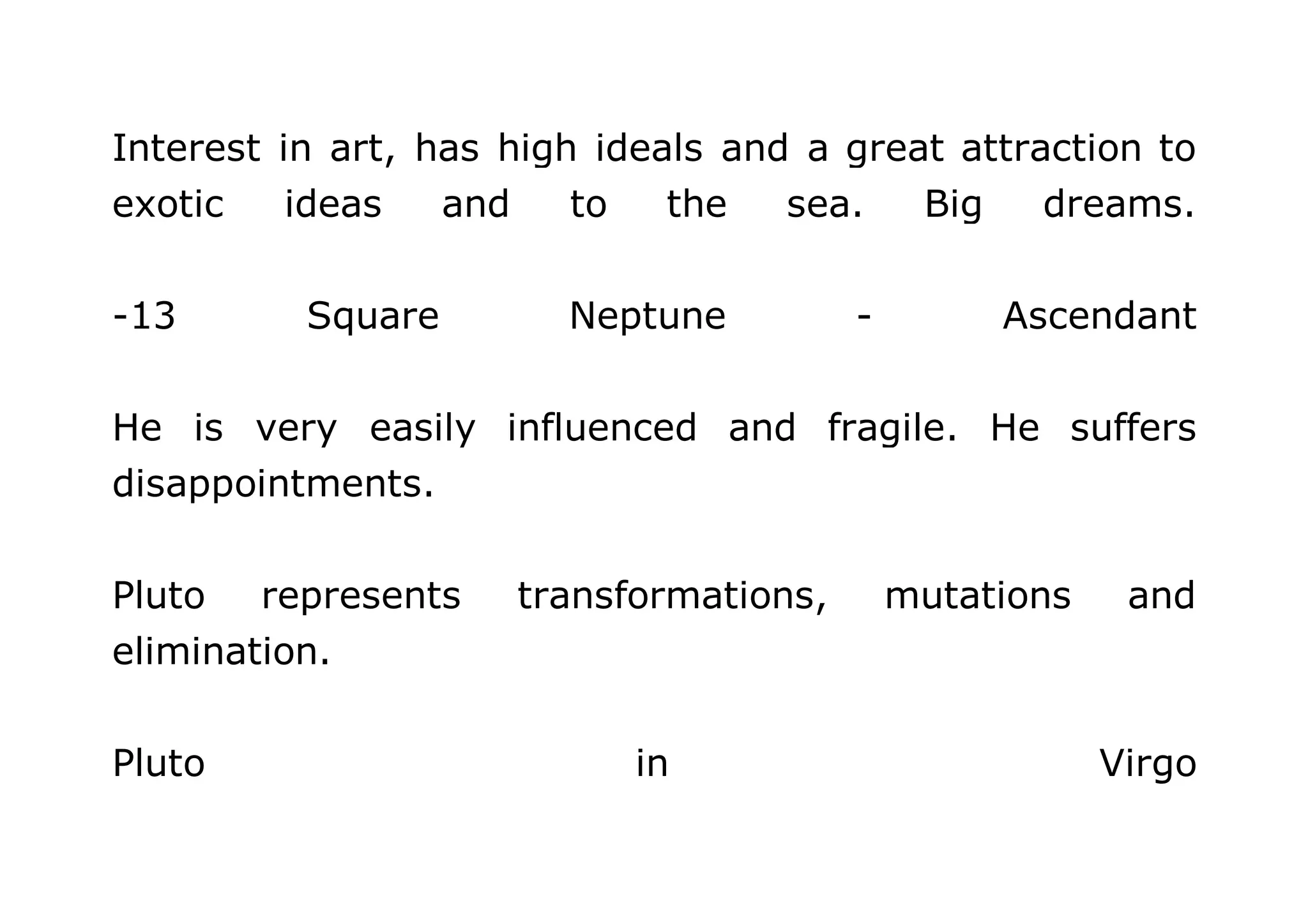 Interest in art, has high ideals and a great attraction to 
exotic ideas and to the sea. Big dreams. 
-13 Square Neptune - Ascendant 
He is very easily influenced and fragile. He suffers 
disappointments. 
Pluto represents transformations, mutations and 
elimination. 
Pluto in Virgo 
 