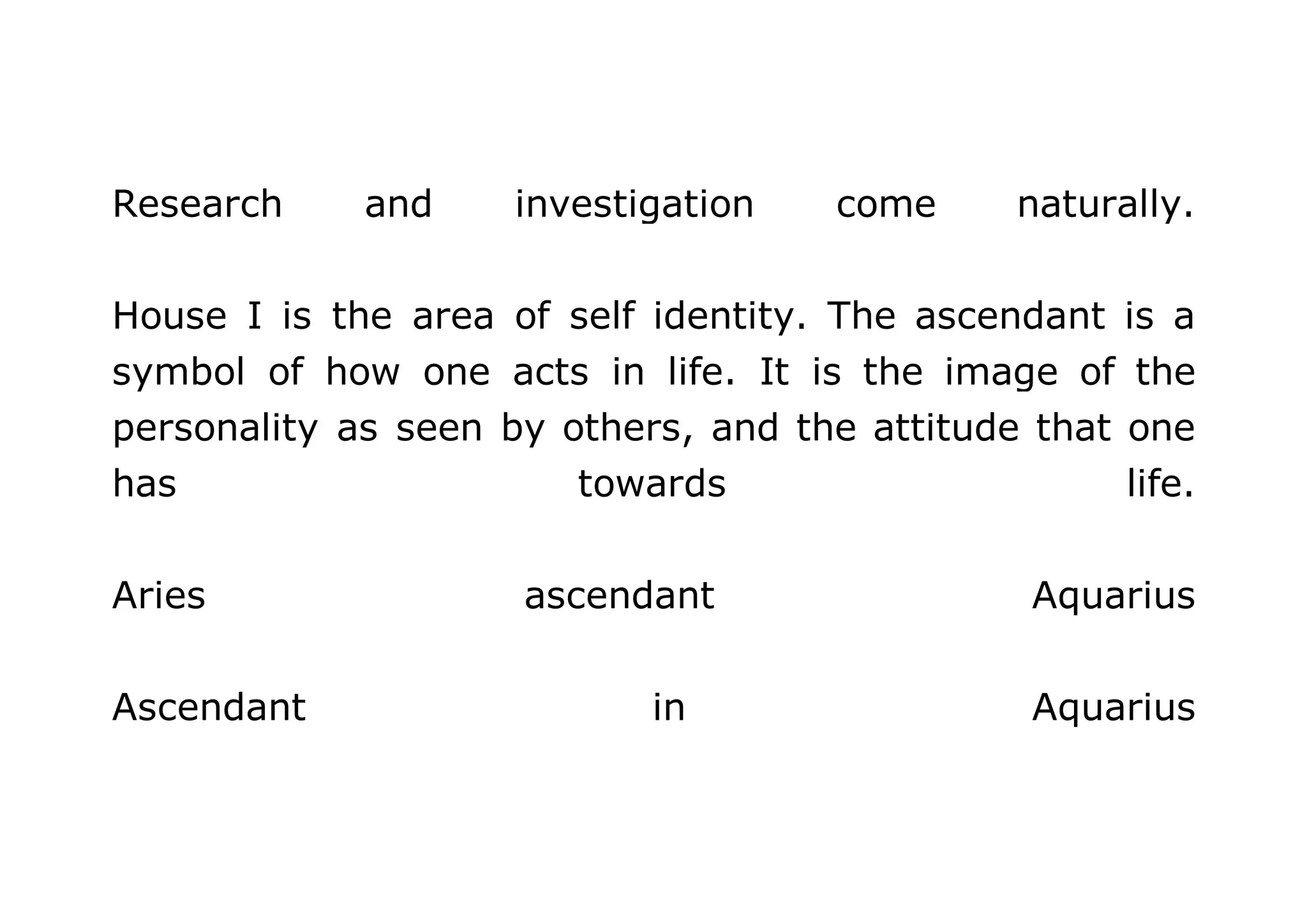 Research and investigation come naturally. 
House I is the area of self identity. The ascendant is a 
symbol of how one acts in life. It is the image of the 
personality as seen by others, and the attitude that one 
has towards life. 
Aries ascendant Aquarius 
Ascendant in Aquarius 
 