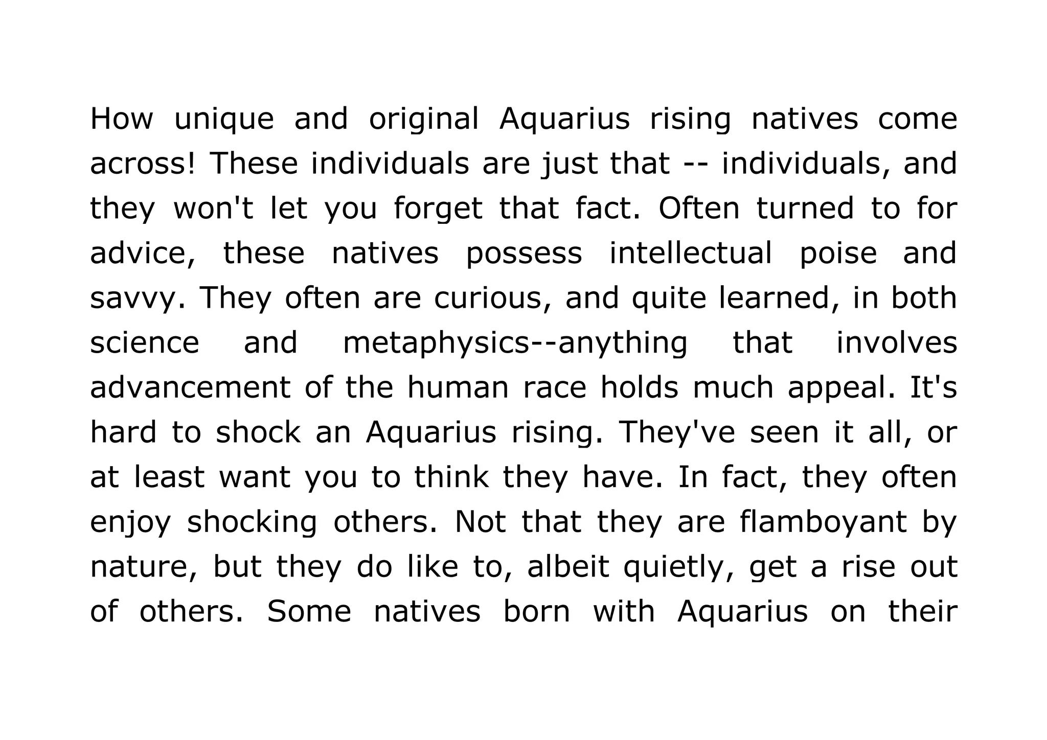 How unique and original Aquarius rising natives come 
across! These individuals are just that -- individuals, and 
they won't let you forget that fact. Often turned to for 
advice, these natives possess intellectual poise and 
savvy. They often are curious, and quite learned, in both 
science and metaphysics--anything that involves 
advancement of the human race holds much appeal. It's 
hard to shock an Aquarius rising. They've seen it all, or 
at least want you to think they have. In fact, they often 
enjoy shocking others. Not that they are flamboyant by 
nature, but they do like to, albeit quietly, get a rise out 
of others. Some natives born with Aquarius on their 
 