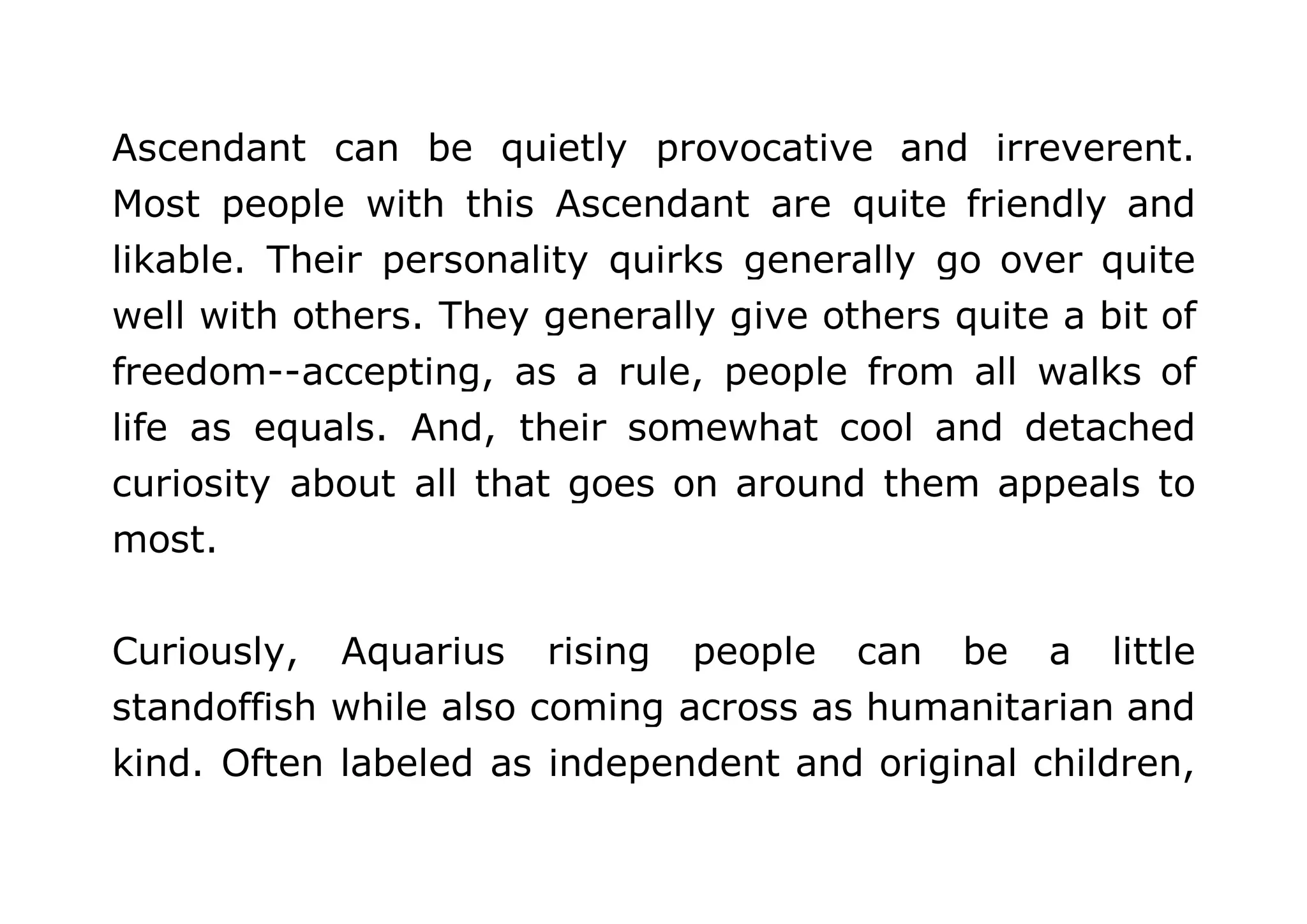 Ascendant can be quietly provocative and irreverent. 
Most people with this Ascendant are quite friendly and 
likable. Their personality quirks generally go over quite 
well with others. They generally give others quite a bit of 
freedom--accepting, as a rule, people from all walks of 
life as equals. And, their somewhat cool and detached 
curiosity about all that goes on around them appeals to 
most. 
Curiously, Aquarius rising people can be a little 
standoffish while also coming across as humanitarian and 
kind. Often labeled as independent and original children, 
 