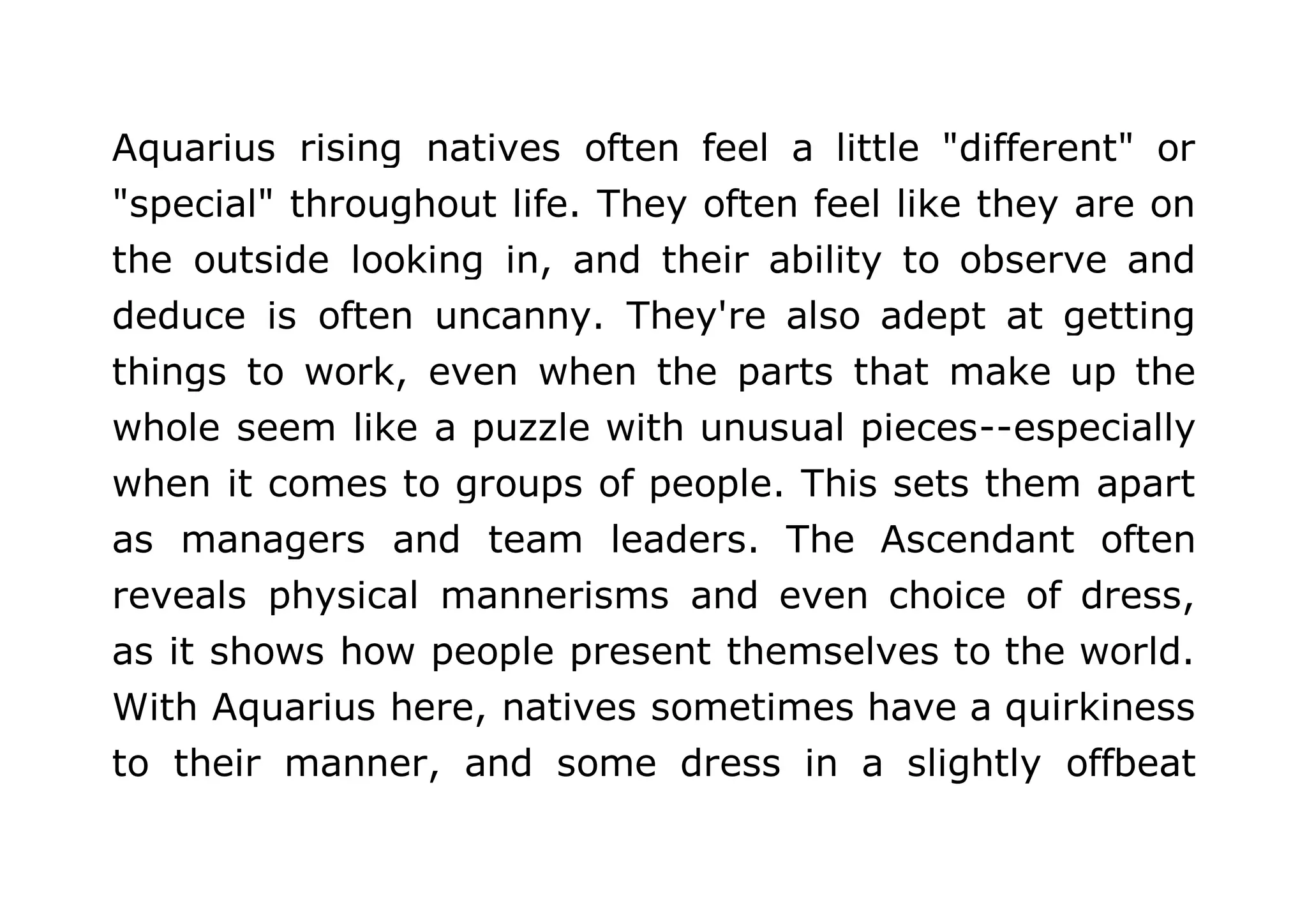 Aquarius rising natives often feel a little "different" or 
"special" throughout life. They often feel like they are on 
the outside looking in, and their ability to observe and 
deduce is often uncanny. They're also adept at getting 
things to work, even when the parts that make up the 
whole seem like a puzzle with unusual pieces--especially 
when it comes to groups of people. This sets them apart 
as managers and team leaders. The Ascendant often 
reveals physical mannerisms and even choice of dress, 
as it shows how people present themselves to the world. 
With Aquarius here, natives sometimes have a quirkiness 
to their manner, and some dress in a slightly offbeat 
 