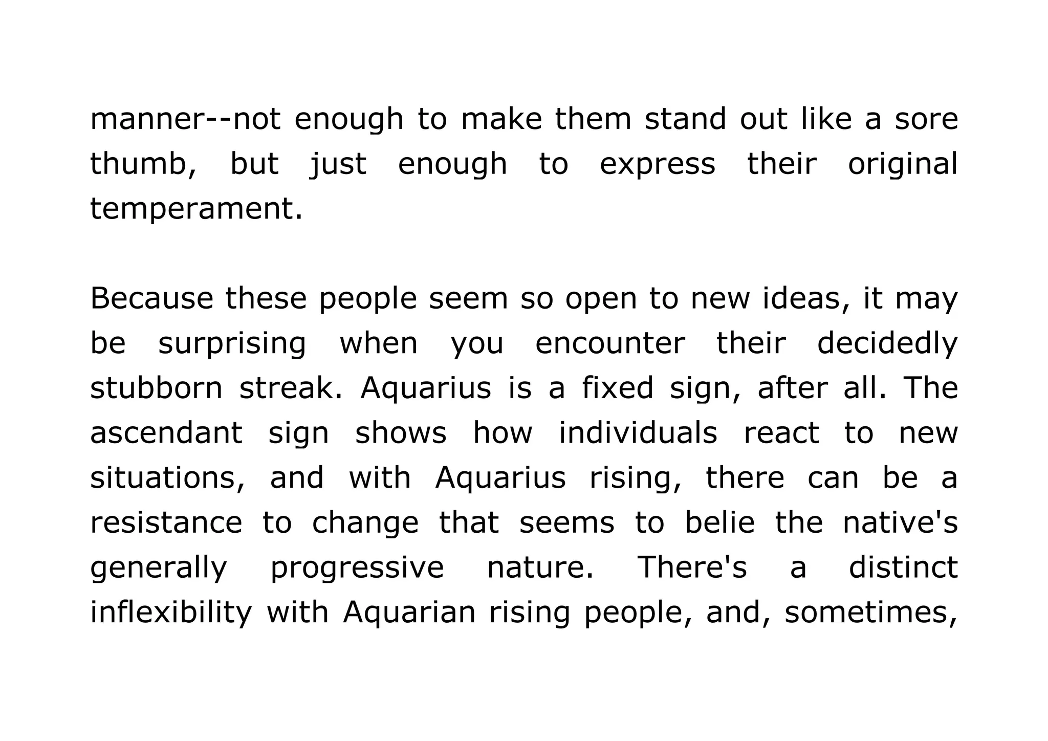 manner--not enough to make them stand out like a sore 
thumb, but just enough to express their original 
temperament. 
Because these people seem so open to new ideas, it may 
be surprising when you encounter their decidedly 
stubborn streak. Aquarius is a fixed sign, after all. The 
ascendant sign shows how individuals react to new 
situations, and with Aquarius rising, there can be a 
resistance to change that seems to belie the native's 
generally progressive nature. There's a distinct 
inflexibility with Aquarian rising people, and, sometimes, 
 