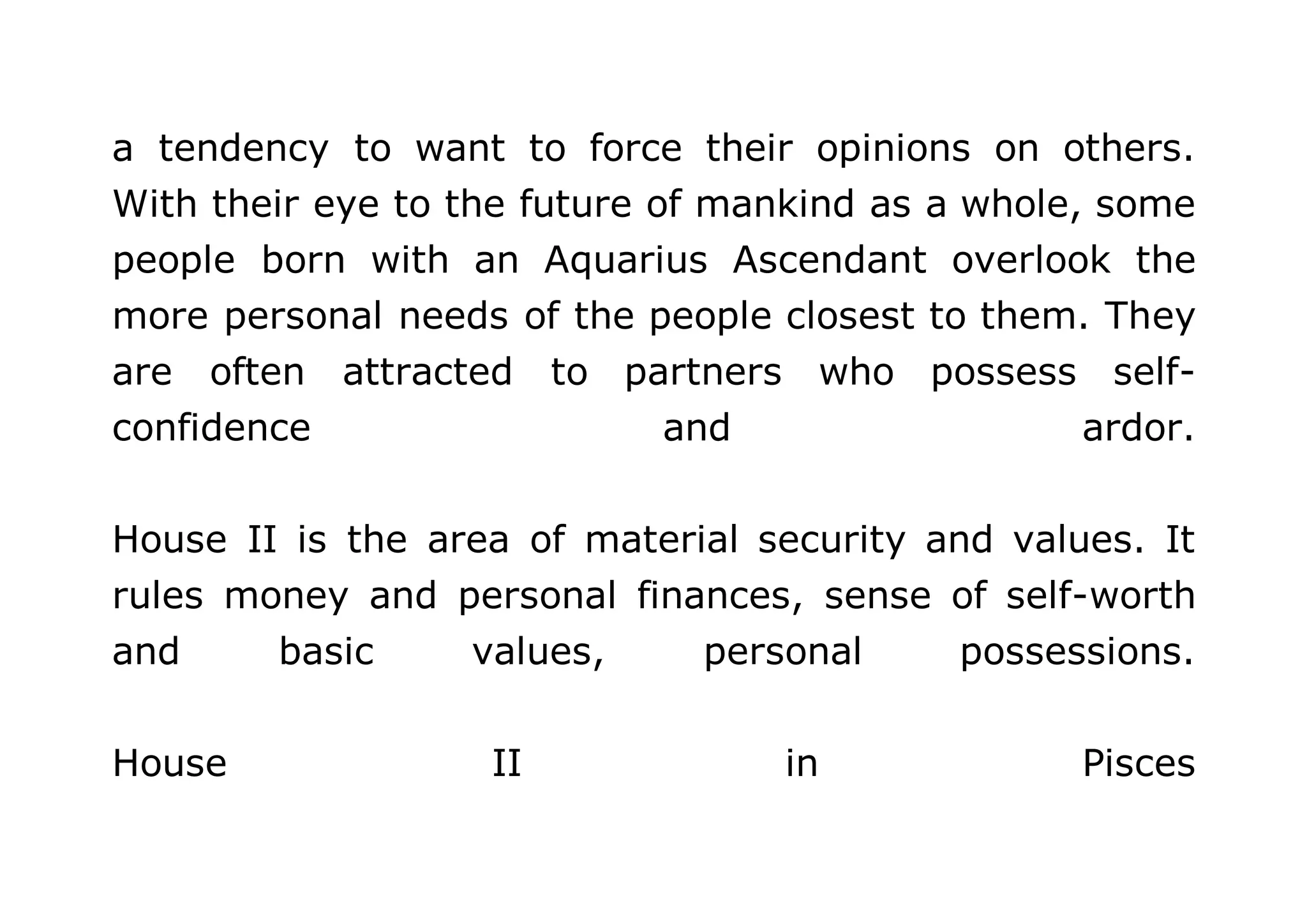 a tendency to want to force their opinions on others. 
With their eye to the future of mankind as a whole, some 
people born with an Aquarius Ascendant overlook the 
more personal needs of the people closest to them. They 
are often attracted to partners who possess self-confidence 
and ardor. 
House II is the area of material security and values. It 
rules money and personal finances, sense of self-worth 
and basic values, personal possessions. 
House II in Pisces 
 