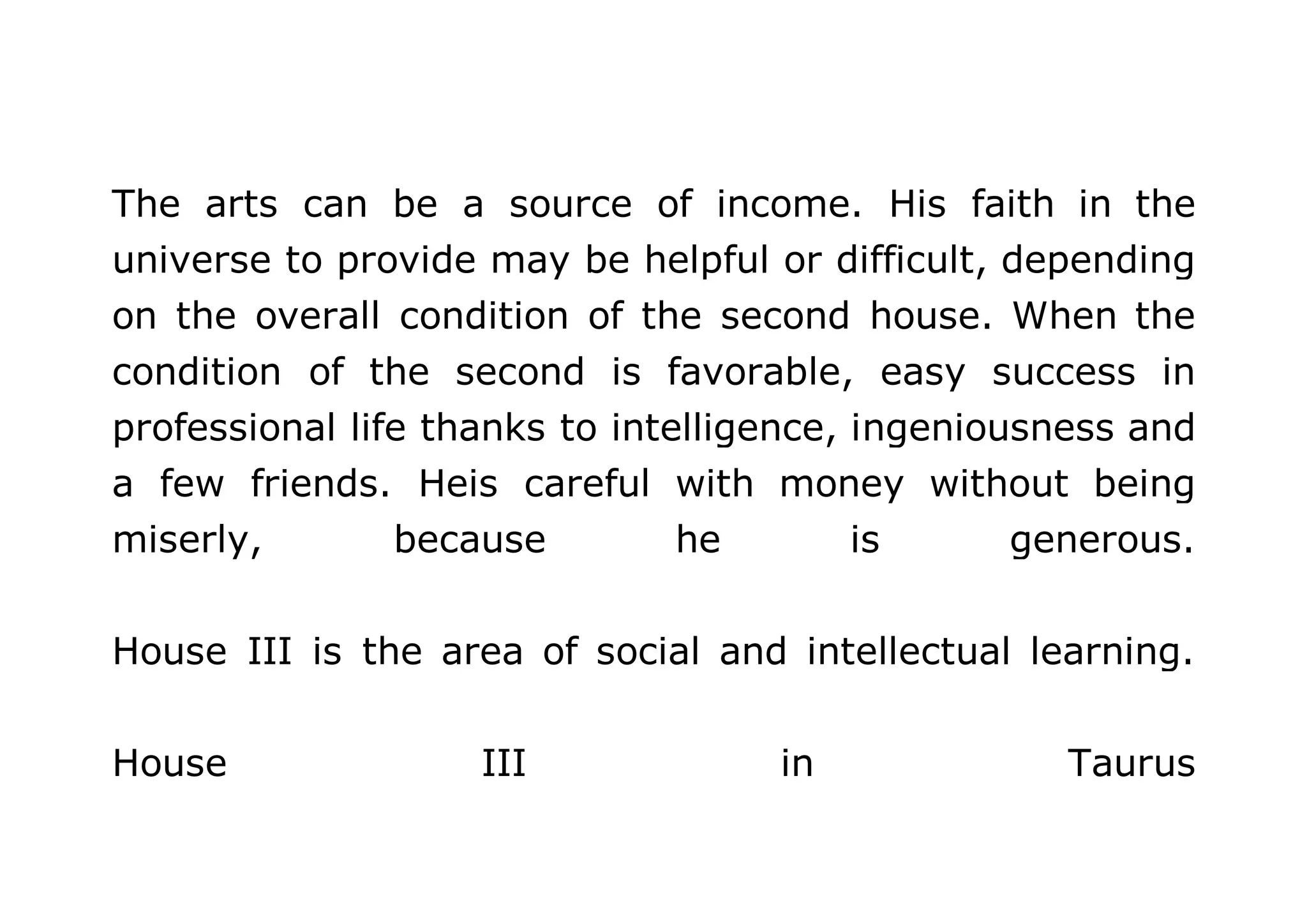 The arts can be a source of income. His faith in the 
universe to provide may be helpful or difficult, depending 
on the overall condition of the second house. When the 
condition of the second is favorable, easy success in 
professional life thanks to intelligence, ingeniousness and 
a few friends. Heis careful with money without being 
miserly, because he is generous. 
House III is the area of social and intellectual learning. 
House III in Taurus 
 