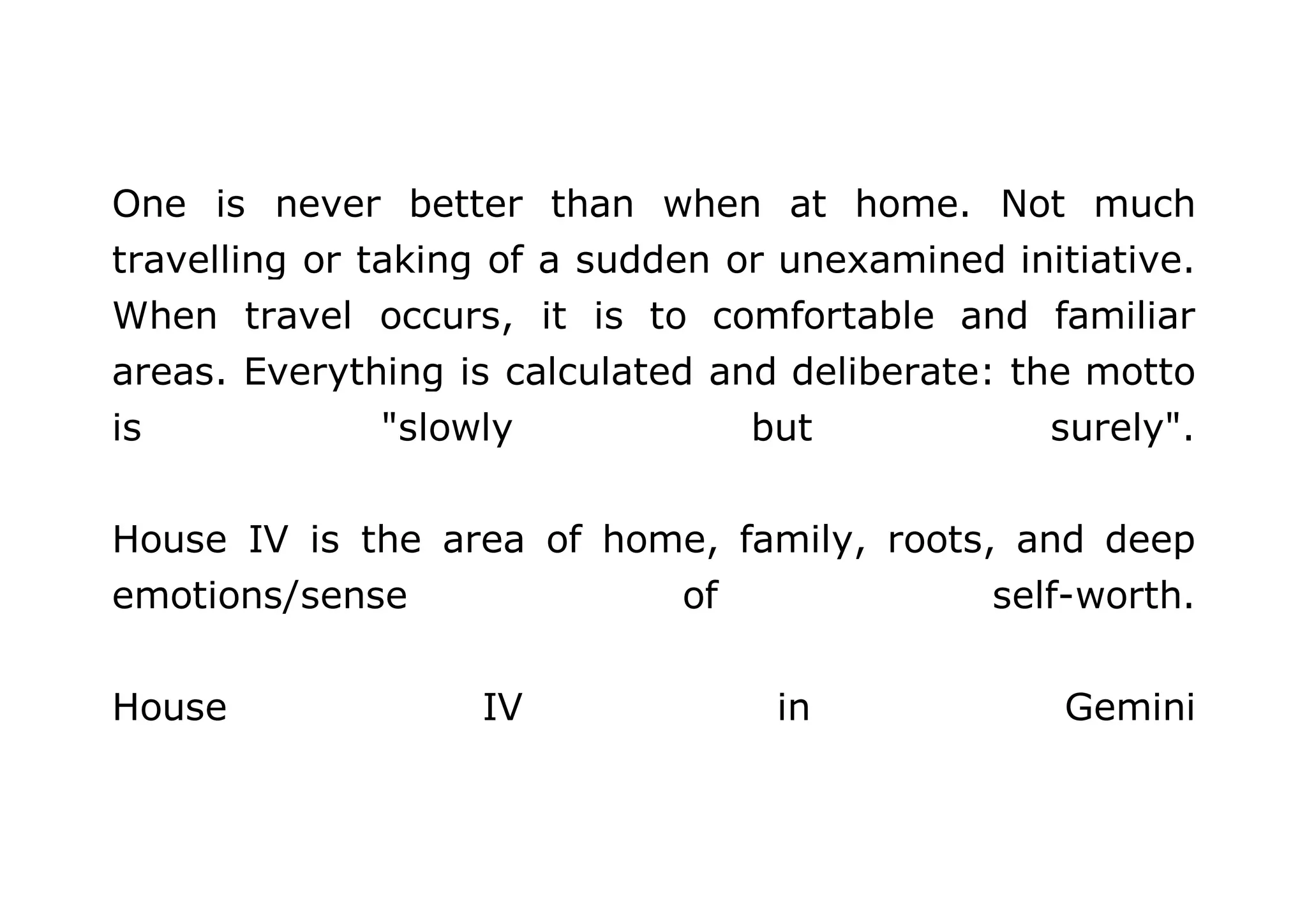 One is never better than when at home. Not much 
travelling or taking of a sudden or unexamined initiative. 
When travel occurs, it is to comfortable and familiar 
areas. Everything is calculated and deliberate: the motto 
is "slowly but surely". 
House IV is the area of home, family, roots, and deep 
emotions/sense of self-worth. 
House IV in Gemini 
 