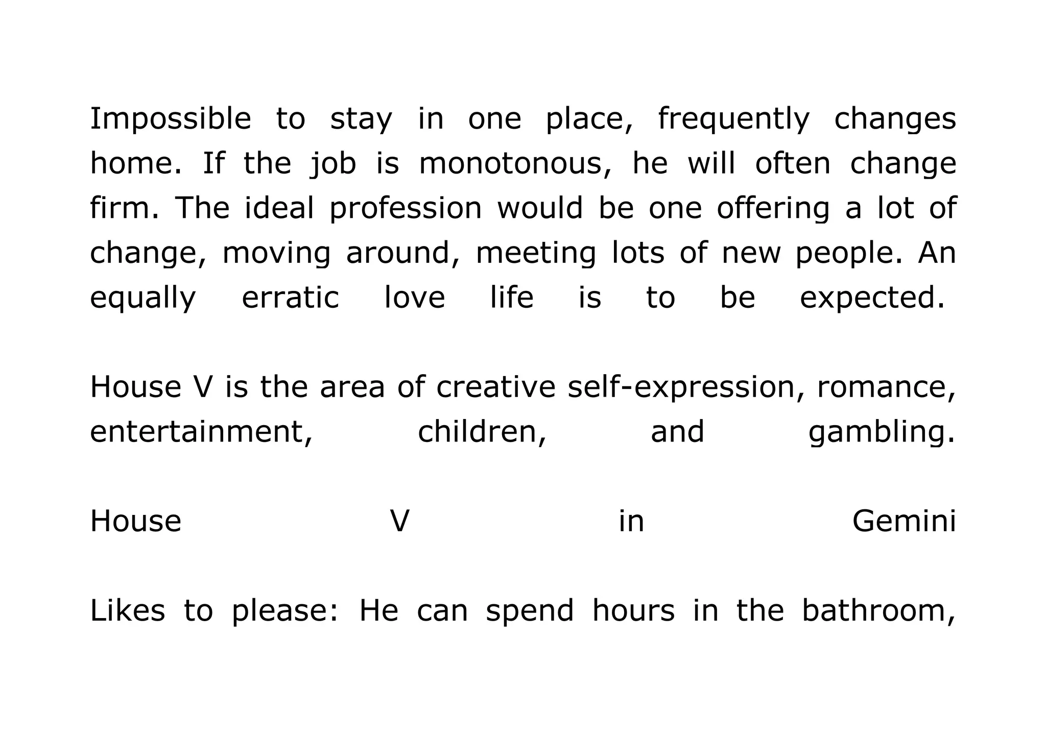 Impossible to stay in one place, frequently changes 
home. If the job is monotonous, he will often change 
firm. The ideal profession would be one offering a lot of 
change, moving around, meeting lots of new people. An 
equally erratic love life is to be expected. 
House V is the area of creative self-expression, romance, 
entertainment, children, and gambling. 
House V in Gemini 
Likes to please: He can spend hours in the bathroom, 
 