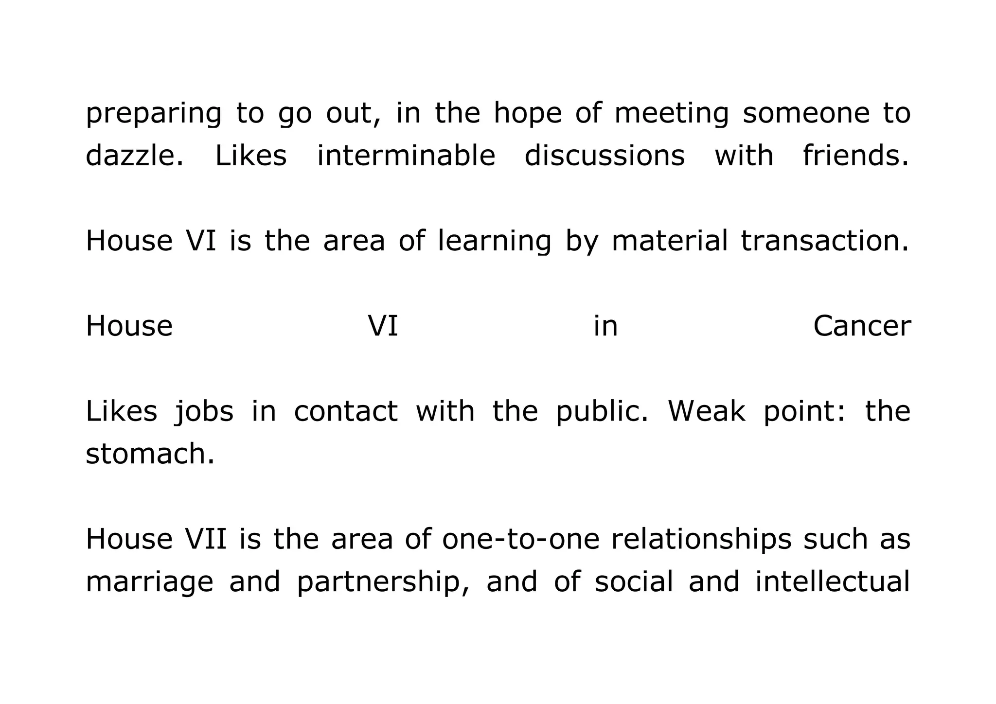 preparing to go out, in the hope of meeting someone to 
dazzle. Likes interminable discussions with friends. 
House VI is the area of learning by material transaction. 
House VI in Cancer 
Likes jobs in contact with the public. Weak point: the 
stomach. 
House VII is the area of one-to-one relationships such as 
marriage and partnership, and of social and intellectual 
 