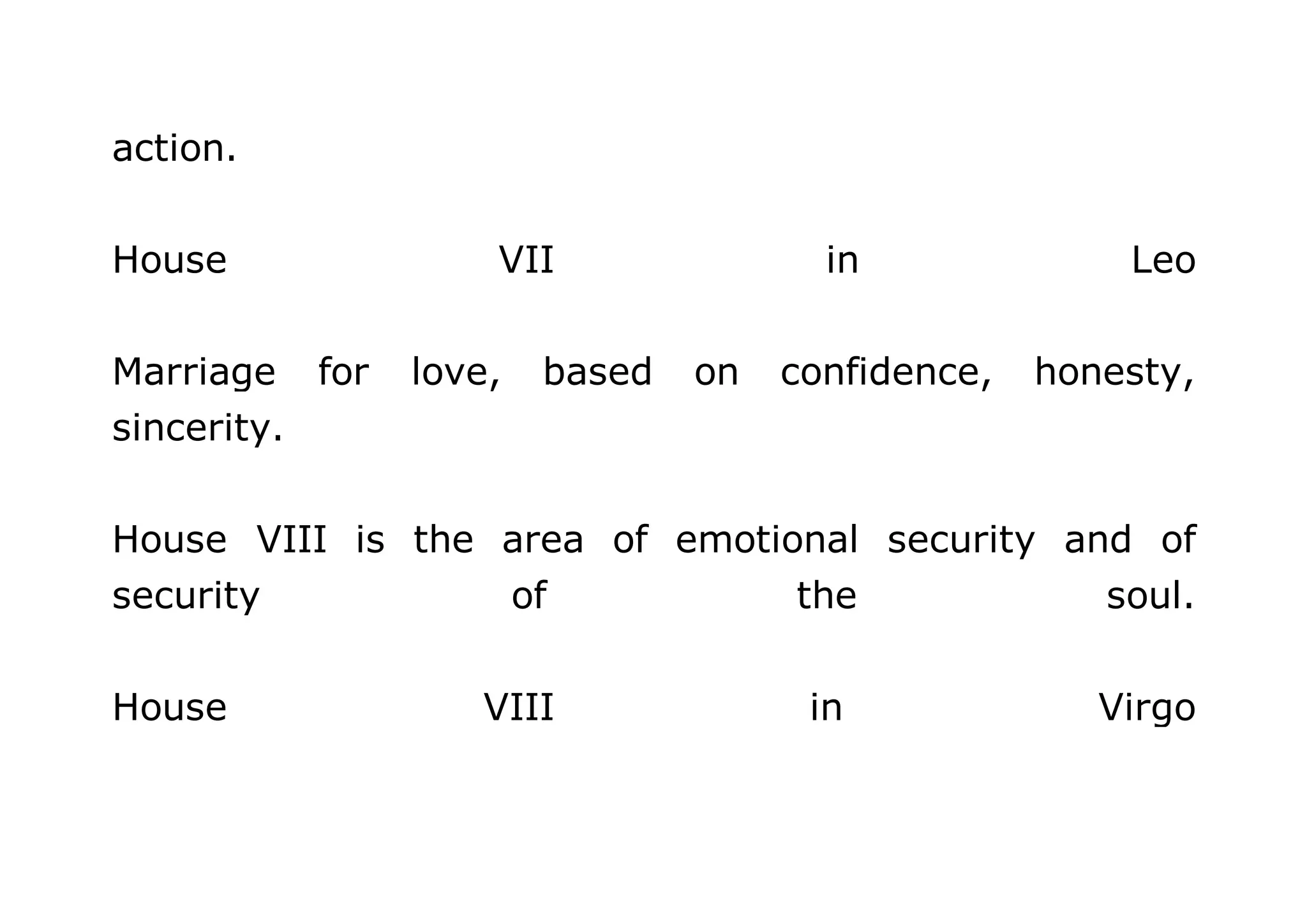 action. 
House VII in Leo 
Marriage for love, based on confidence, honesty, 
sincerity. 
House VIII is the area of emotional security and of 
security of the soul. 
House VIII in Virgo 
 