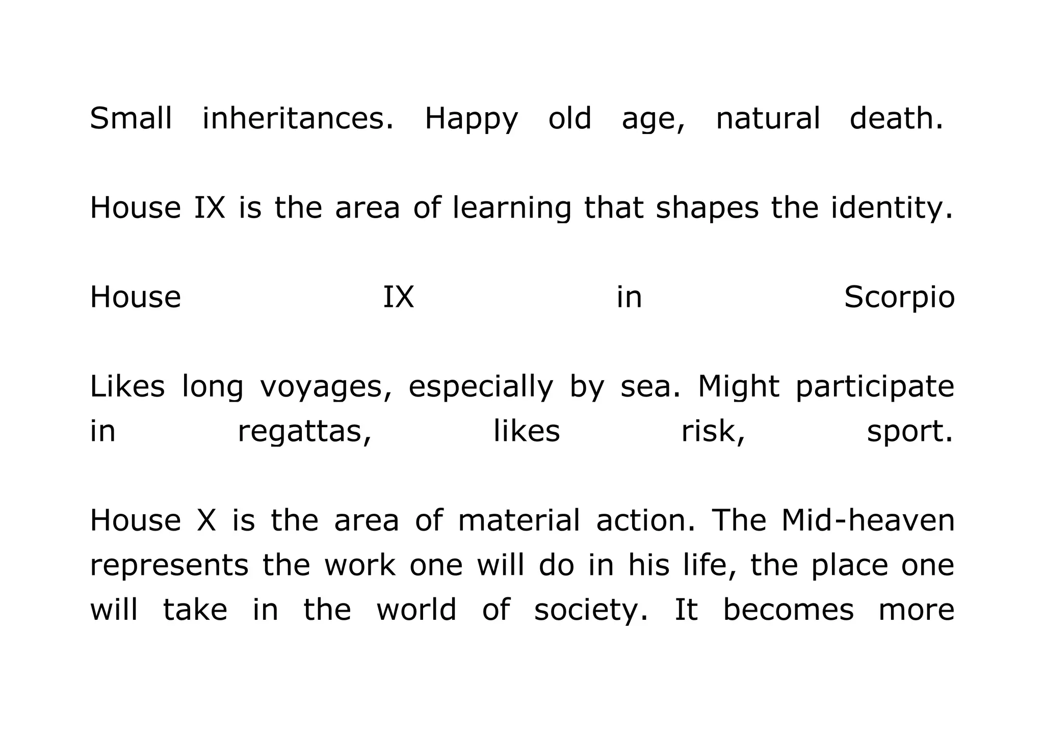 Small inheritances. Happy old age, natural death. 
House IX is the area of learning that shapes the identity. 
House IX in Scorpio 
Likes long voyages, especially by sea. Might participate 
in regattas, likes risk, sport. 
House X is the area of material action. The Mid-heaven 
represents the work one will do in his life, the place one 
will take in the world of society. It becomes more 
 