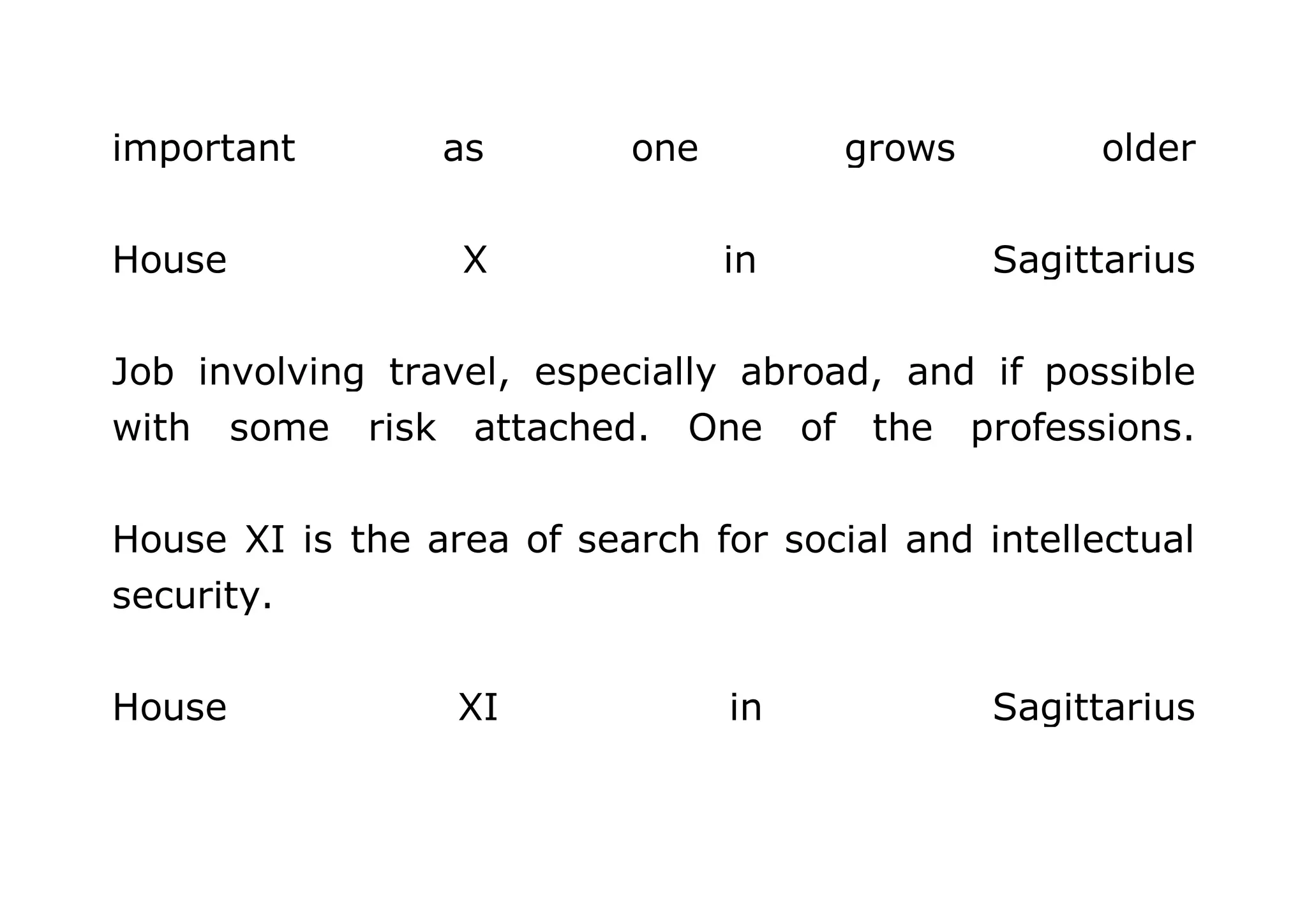 important as one grows older 
House X in Sagittarius 
Job involving travel, especially abroad, and if possible 
with some risk attached. One of the professions. 
House XI is the area of search for social and intellectual 
security. 
House XI in Sagittarius 
 