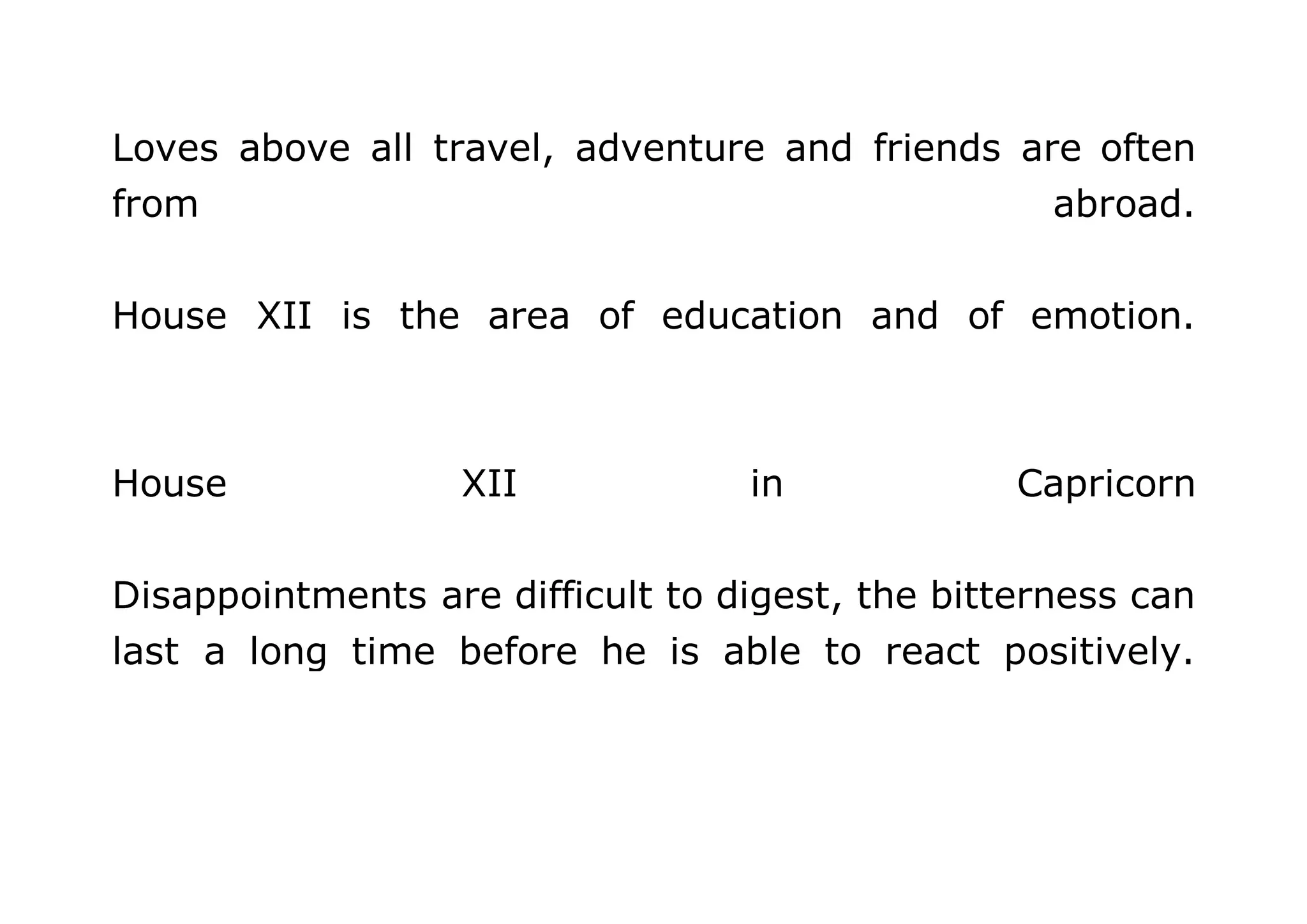 Loves above all travel, adventure and friends are often 
from abroad. 
House XII is the area of education and of emotion. 
House XII in Capricorn 
Disappointments are difficult to digest, the bitterness can 
last a long time before he is able to react positively. 
 