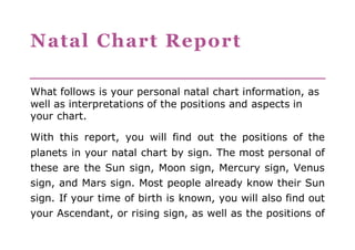 Natal Chart Report 
What follows is your personal natal chart information, as 
well as interpretations of the positions and aspects in 
your chart. 
With this report, you will find out the positions of the 
planets in your natal chart by sign. The most personal of 
these are the Sun sign, Moon sign, Mercury sign, Venus 
sign, and Mars sign. Most people already know their Sun 
sign. If your time of birth is known, you will also find out 
your Ascendant, or rising sign, as well as the positions of 
 