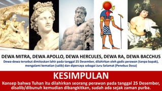 DEWA MITRA, DEWA APOLLO, DEWA HERCULES, DEWA RA, DEWA BACCHUS
Dewa-dewa tersebut dimitoskan lahir pada tanggal 25 Desember, dilahirkan oleh gadis perawan (tanpa bapak),
mengalami kematian (salib) dan dipercaya sebagai Juru Selamat (Penebus Dosa)
KESIMPULAN
Konsep bahwa Tuhan itu dilahirkan seorang perawan pada tanggal 25 Desember,
disalib/dibunuh kemudian dibangkitkan, sudah ada sejak zaman purba.
 
