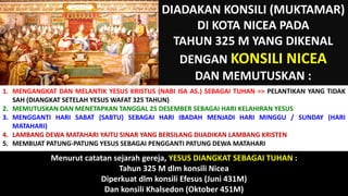 DIADAKAN KONSILI (MUKTAMAR)
DI KOTA NICEA PADA
TAHUN 325 M YANG DIKENAL
DENGAN KONSILI NICEA
DAN MEMUTUSKAN :
1. MENGANGKAT DAN MELANTIK YESUS KRISTUS (NABI ISA AS.) SEBAGAI TUHAN => PELANTIKAN YANG TIDAK
SAH (DIANGKAT SETELAH YESUS WAFAT 325 TAHUN)
2. MEMUTUSKAN DAN MENETAPKAN TANGGAL 25 DESEMBER SEBAGAI HARI KELAHIRAN YESUS
3. MENGGANTI HARI SABAT (SABTU) SEBAGAI HARI IBADAH MENJADI HARI MINGGU / SUNDAY (HARI
MATAHARI)
4. LAMBANG DEWA MATAHARI YAITU SINAR YANG BERSILANG DIJADIKAN LAMBANG KRISTEN
5. MEMBUAT PATUNG-PATUNG YESUS SEBAGAI PENGGANTI PATUNG DEWA MATAHARI
Menurut catatan sejarah gereja, YESUS DIANGKAT SEBAGAI TUHAN :
Tahun 325 M dlm konsili Nicea
Diperkuat dlm konsili Efesus (Juni 431M)
Dan konsili Khalsedon (Oktober 451M)
 