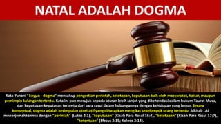 NATAL ADALAH DOGMA
Kata Yunani "δογμα - dogma" mencakup pengertian perintah, ketetapan, keputusan baik oleh masyarakat, kaisar, maupun
pemimpin kalangan tertentu. Kata ini pun merujuk kepada aturan lebih lanjut yang dikehendaki dalam hukum Taurat Musa,
dan keputusan-keputusan tertentu dari para rasul dalam hubungannya dengan kehidupan yang benar. Secara
konseptual, dogma adalah kesimpulan otoritatif yang diharapkan mengikat sekelompok orang tertentu. Alkitab LAI
menerjemahkannya dengan "perintah" (Lukas 2:1), "keputusan" (Kisah Para Rasul 16:4), "ketetapan" (Kisah Para Rasul 17:7),
"ketentuan" (Efesus 2:15; Kolose 2:14).
 