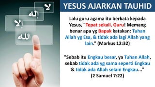 YESUS AJARKAN TAUHID
Lalu guru agama itu berkata kepada
Yesus, "Tepat sekali, Guru! Memang
benar apa yg Bapak katakan: Tuhan
Allah yg Esa, & tidak ada lagi Allah yang
lain.” (Markus 12:32)
"Sebab itu Engkau besar, ya Tuhan Allah,
sebab tidak ada yg sama seperti Engkau
& tidak ada Allah selain Engkau...”
(2 Samuel 7:22)
 