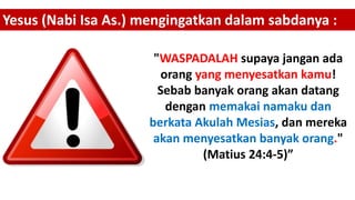 "WASPADALAH supaya jangan ada
orang yang menyesatkan kamu!
Sebab banyak orang akan datang
dengan memakai namaku dan
berkata Akulah Mesias, dan mereka
akan menyesatkan banyak orang."
(Matius 24:4-5)”
Yesus (Nabi Isa As.) mengingatkan dalam sabdanya :
 