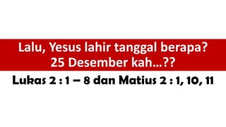 Lalu, Yesus lahir tanggal berapa?
25 Desember kah…??
Lukas 2 : 1 – 8 dan Matius 2 : 1, 10, 11
 