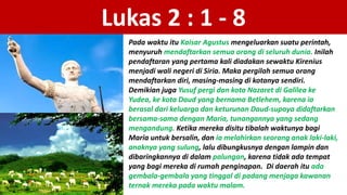Lukas 2 : 1 - 8
Pada waktu itu Kaisar Agustus mengeluarkan suatu perintah,
menyuruh mendaftarkan semua orang di seluruh dunia. Inilah
pendaftaran yang pertama kali diadakan sewaktu Kirenius
menjadi wali negeri di Siria. Maka pergilah semua orang
mendaftarkan diri, masing-masing di kotanya sendiri.
Demikian juga Yusuf pergi dan kota Nazaret di Galilea ke
Yudea, ke kota Daud yang bernama Betlehem, karena ia
berasal dari keluarga dan keturunan Daud-supaya didaftarkan
bersama-sama dengan Maria, tunangannya yang sedang
mengandung. Ketika mereka disitu tibalah waktunya bagi
Maria untuk bersalin, dan ia melahirkan seorang anak laki-laki,
anaknya yang sulung, lalu dibungkusnya dengan lampin dan
dibaringkannya di dalam palungan, karena tidak ada tempat
yang bagi mereka di rumah penginapan. Di daerah itu ada
gembala-gembala yang tinggal di padang menjaga kawanan
ternak mereka pada waktu malam.
 