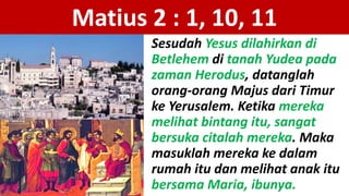 Matius 2 : 1, 10, 11
Sesudah Yesus dilahirkan di
Betlehem di tanah Yudea pada
zaman Herodus, datanglah
orang-orang Majus dari Timur
ke Yerusalem. Ketika mereka
melihat bintang itu, sangat
bersuka citalah mereka. Maka
masuklah mereka ke dalam
rumah itu dan melihat anak itu
bersama Maria, ibunya.
 
