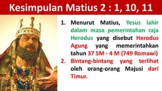 Kesimpulan Matius 2 : 1, 10, 11
1. Menurut Matius, Yesus lahir
dalam masa pemerintahan raja
Herodus yang disebut Herodus
Agung yang memerintahkan
tahun 37 SM - 4 M (749 Romawi)
2. Bintang-bintang yang terlihat
oleh orang-orang Majusi dari
Timur.
 