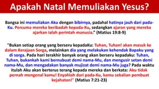 Apakah Natal Memuliakan Yesus?
Bangsa ini memuliakan Aku dengan bibirnya, padahal hatinya jauh dari pada-
Ku. Percuma mereka beribadah kepada-Ku, sedangkan ajaran yang mereka
ajarkan ialah perintah manusia.” (Matius 19:8-9)
"Bukan setiap orang yang berseru kepadaKu: Tuhan, Tuhan! akan masuk ke
dalam Kerajaan Sorga, melainkan dia yang melakukan kehendak Bapaku yang
di sorga. Pada hari terakhir banyak orang akan berseru kepadaku: Tuhan,
Tuhan, bukankah kami bernubuat demi nama-Mu, dan mengusir setan demi
nama-Mu, dan mengadakan banyak mujizat demi nama-Mu juga? Pada waktu
itulah Aku akan berterus terang kepada mereka dan berkata: Aku tidak
pernah mengenal kamu! Enyahlah dari pada-Ku, kamu sekalian pembuat
kejahatan!" (Matius 7:21-23)
 