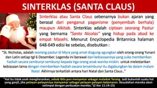 SINTERKLAS (SANTA CLAUS)
Sinterklas atau Santa Claus sebenarnya bukan ajaran yang
berasal dari penganut paganisme (penyembah berhala)
maupun Alkitab. Sinterklas adalah ciptaan seorang Pastur
yang bernama "Santo Nicolas" yang hidup pada abad ke
empat Masehi. Menurut Encyclopedia Britannica halaman
648-649 edisi ke sebelas, disebutkan :
"St. Nicholas, adalah seorang pastur di Myra yang amat diagung-agungkan oleh orang-orang Yunani
dan Latin setiap tgl 6 Desember. Legenda ini berawal dari kebiasaannya yang suka memberikan
hadiah secara sembunyi-sembunyi kepada tiga orang anak wanita miskin. untuk melestarikan
kebiasaan lama dengan memberikan hadiah secara tersembunyi itu digabungkan ke dalam malam
Natal. Akhirnya terkaitlah antara hari Natal dan Santa Claus.."
"Hal itu tidak usah mengherankan, sebab Iblis pun menyamar sebagai malaikat Terang. Jadi bukanlah suatu hal
yang ganjil, jika pelayan-pelayannya menyamar sebagai pelayan-pelayan kebenaran. Kesudahan mereka akan
setimpal dengan perbuatan mereka."(2 Kor 11:14-15)
 