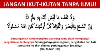 ‫م‬ْ‫ل‬ِ‫ع‬ ِ‫ه‬ِ‫ب‬ َ َ‫َل‬ َ‫س‬ْ‫ي‬َ‫ل‬ ‫ا‬َ‫م‬ ُ‫ف‬ْ‫ق‬َ‫ت‬ َ‫َل‬َ‫و‬ۚ
‫ل‬ ُ‫ك‬ َ‫د‬‫إ‬َ‫ؤ‬ُ‫ف‬ْ‫ل‬‫إ‬َ‫و‬ َ َ‫َص‬َ‫ب‬ْ‫ل‬‫إ‬َ‫و‬ َ‫ع‬ْ‫م‬ َّ‫س‬‫ل‬‫إ‬ َّ‫ن‬
ِ
‫إ‬َ‫م‬ ُ‫ه‬ْ َ‫ه‬ َ‫ن‬ ََ  ََِ ََ‫ل‬‫و‬ًَٰ‫وَل‬ُ ْ‫س‬
JANGAN IKUT-IKUTAN TANPA ILMU!
Dan janganlah kamu mengikuti apa yang kamu tidak mempunyai
pengetahuan tentangnya. Sesungguhnya pendengaran, penglihatan dan hati,
semuanya itu akan diminta pertanggungan jawabnya.
(QS. Al-Isra’ : 36)
 