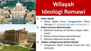Wilayah
Ideologi Romawi
1. Nama Baptis
 Nama Baptis harus menggunakan Nama
Romawi (St. Sielvaldy Bernadus Purwanto L.)
2. Pohon Cemara Natal bersalju
 Betlehem letaknya di Palestina (Sejak 1845 –
Israel)
 Pohon Cemara Hanya ada di Romawi
 Palestina tidak ada musim salju
3. Vatikan sebagai pusat Kristen Katolik
 Pengaturan sistem terpusat hanya dari satu
komando
 