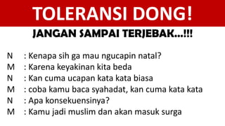 N : Kenapa sih ga mau ngucapin natal?
M : Karena keyakinan kita beda
N : Kan cuma ucapan kata kata biasa
M : coba kamu baca syahadat, kan cuma kata kata
N : Apa konsekuensinya?
M : Kamu jadi muslim dan akan masuk surga
TOLERANSI DONG!
JANGAN SAMPAI TERJEBAK…!!!
 