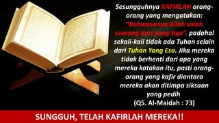 Sesungguhnya KAFIRLAH orang-
orang yang mengatakan:
“Bahwasanya Allah salah
seorang dari yang tiga”, padahal
sekali-kali tidak ada Tuhan selain
dari Tuhan Yang Esa. Jika mereka
tidak berhenti dari apa yang
mereka katakan itu, pasti orang-
orang yang kafir diantara
mereka akan ditimpa siksaan
yang pedih
(QS. Al-Maidah : 73)
SUNGGUH, TELAH KAFIRLAH MEREKA!!
 