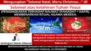 Mengucapkan ”Selamat Natal, Merry Christmas...” dll
Selamat atas kelahiran Tuhan Yesus
(PENGINGKARAN TERHADAP KALIMAT SYAHADAT = KAFIR),
MEMBENARKAN RITUAL AGAMA MEREKA.
”Kami mengucapkan Selamat Natal tidak bermaksud
mengatakan selamat atas kelahiran Tuhan Yesus, tapi
kami mengucapkan selamat atas kelahiran (Maulid)
Nabi Isa As.”
BERTENTANGAN DENGAN FAKTA-FAKTA DIATAS BAHWA IA TIDAK
DILAHIRKAN TANGGAL 25 DESEMBER
 