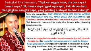 Seringkali kita beralasan, “Tapi kan nggak enak, dia bos saya /
teman saya / dll, masak saya nggak ngucapin, kalo dalam hati
mengingkari kan gak papa, yang penting niatnya! Toleransi dong!”
Perlu kita sampaikan, NIAT APAPUN YANG KITA PUNYA, APABILA
KITA MELAKUKAN HAL ITU, MAKA SAMA SAJA HUKUMNYA. Dan
TOLERANSI BUKANLAH MENGIKUTI PERAYAAN AQIDAH UMAT LAIN.
Oleh karena itu harusnya kita lebih takut kepada Allah dibanding
kepada manusia.
Karena itu janganlah kamu takut kepada manusia, (tetapi) takutlah
kepada-Ku. Dan janganlah kamu menukar ayat-ayat-Ku dengan
harga yang sedikit. Barangsiapa yang tidak memutuskan menurut
apa yang diturunkan Allah, maka mereka itu adalah orang-orang
yang kafir (QS. Al-Maaidah : 44)
ِ‫ت‬ َ‫َي‬‫ِأ‬‫ب‬ ‫وإ‬َُ‫َت‬ ْ‫ش‬َ‫ت‬ َ‫َل‬َ‫و‬ ِ‫ن‬ْ‫و‬ َ‫ش‬ْ‫خ‬‫إ‬َ‫و‬ َ‫اس‬َّ ‫ل‬‫إ‬ ‫إ‬ُ‫و‬ َ‫ش‬َْ‫َت‬ َ‫َل‬َ‫ف‬ً‫يَل‬ِ‫ل‬َ‫ق‬ ‫ا‬ً َ‫م‬َ‫ث‬َ‫م‬ِ‫ب‬ ُ‫ُك‬َْ‫َي‬ ْ‫م‬َّ‫ل‬ ‫ن‬َ‫م‬َ‫و‬ َُّۚ‫إَّلل‬ َ‫ل‬َ‫نز‬ََ ‫ا‬
َ‫ون‬ُ‫ر‬ِ‫ف‬ َ‫َك‬ْ‫إل‬ ُ ُ‫ُه‬ ََِ ََ‫ل‬‫و‬ٰ‫أ‬َ‫ف‬
 