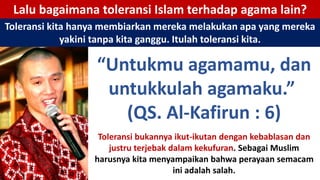 Lalu bagaimana toleransi Islam terhadap agama lain?
Toleransi kita hanya membiarkan mereka melakukan apa yang mereka
yakini tanpa kita ganggu. Itulah toleransi kita.
“Untukmu agamamu, dan
untukkulah agamaku.”
(QS. Al-Kafirun : 6)
Toleransi bukannya ikut-ikutan dengan kebablasan dan
justru terjebak dalam kekufuran. Sebagai Muslim
harusnya kita menyampaikan bahwa perayaan semacam
ini adalah salah.
 