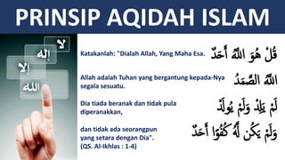 PRINSIP AQIDAH ISLAM
‫م‬‫د‬َ‫ح‬ََ َُّ‫إَّلل‬ َ‫ُو‬‫ه‬ ْ‫ل‬ُ‫ق‬
ُ‫د‬َ‫م‬ َّ‫إلص‬ َُّ‫إَّلل‬
َْ‫ول‬ُ‫ي‬ ْ‫م‬َ‫ل‬َ‫و‬ ْ ِ‫ِل‬َ‫ي‬ ْ‫م‬َ‫ل‬
‫م‬‫د‬َ‫ح‬ََ ‫إ‬ً‫و‬ُ‫ف‬ُ‫ك‬ َُّ‫َّل‬ ‫ن‬ُ‫ك‬َ‫ي‬ ْ‫م‬َ‫ل‬َ‫و‬
Katakanlah: "Dialah Allah, Yang Maha Esa.
Allah adalah Tuhan yang bergantung kepada-Nya
segala sesuatu.
Dia tiada beranak dan tidak pula
diperanakkan,
dan tidak ada seorangpun
yang setara dengan Dia".
(QS. Al-Ikhlas : 1-4)
 