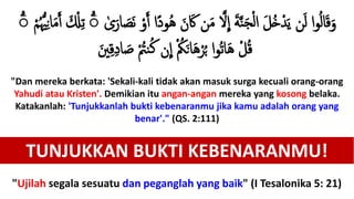 ً‫د‬‫ُو‬‫ه‬ َ‫ن‬ ََ  ‫ن‬َ‫م‬ َّ‫َل‬
ِ
‫إ‬ َ‫ة‬َّ َ‫ج‬ْ‫ل‬‫إ‬ َ‫ل‬ُ‫خ‬ْ‫د‬َ‫ي‬ ‫ن‬َ‫ل‬ ‫إ‬‫و‬ُ‫ل‬‫ا‬َ‫ق‬َ‫و‬‫ى‬َ‫ار‬ َ‫َص‬‫ن‬ ْ‫و‬ََ ‫إ‬ُ ‫ل‬‫ّي‬ِ‫ن‬‫ا‬َ‫م‬ََ َ ْ‫ْل‬ِ‫ت‬ ْۚ‫م‬ۚ
َ‫ي‬ِ‫ق‬ِ‫د‬‫ا‬ َ‫ص‬ ْ ُ‫ُت‬ ُ‫ك‬ ‫ن‬
ِ
‫إ‬ ْ ُ‫ُك‬َ‫ن‬‫ا‬َ‫ه‬ْ‫ر‬ُ‫ب‬ ‫إ‬‫و‬ُ‫ت‬‫ا‬َ‫ه‬ ْ‫ل‬ُ‫ق‬
"Dan mereka berkata: 'Sekali-kali tidak akan masuk surga kecuali orang-orang
Yahudi atau Kristen'. Demikian itu angan-angan mereka yang kosong belaka.
Katakanlah: 'Tunjukkanlah bukti kebenaranmu jika kamu adalah orang yang
benar'." (QS. 2:111)
TUNJUKKAN BUKTI KEBENARANMU!
"Ujilah segala sesuatu dan peganglah yang baik" (I Tesalonika 5: 21)
 