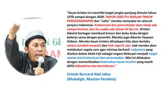 "Kaum kristen ini memiliki target jangka panjang dimulai tahun
1970 sampai dengan 2020. TAHUN 2020 ITU ADALAH TAHUN
PENGGENANAPAN dan "sales" mereka menyebar ke seluruh
penjuru Indonesia. Kristenisasi dan pemurtadan akan tetap ada
sampai kiamat, dan itu sudah ada dalam Al Qur'an. Kristen
Advent bertugas membuat brosur dan buku-buku dengan
bekerja sama dengan penerbit. Mereka juga dibantu Yayasan
Gideon. Mereka kaum kristen dihadapan kita akan berlaku
santun (simbol merpati) dan licik seperti ular. Jadi mereka akan
melakukan segala cara agar misinya berhasil. Indonesia yang
disebut dalam kitab injil sebagai negara Nebuyat menjadi target
utama misi kristenisasi dan pemurtadan. Misi ini dilakukan
dengan memanfaatkan kelemahan kaum muslim yang masih
dililit kebodohan dan kemiskinan.”
Ustadz Bernard Abd Jabar
(Mubaligh, Mantan Pendeta)
 
