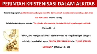 Karena itu pergilah, jadikanlah semua bangsa murid-Ku dan baptislah mereka dalam nama Bapa dan Anak
dan Roh Kudus. (Matius 28 : 19)
Lalu Ia berkata kepada mereka: “Pergilah ke seluruh dunia, beritakanlah Injil kepada segala makhluk.
(Markus 16 : 15)
PERINTAH KRISTENISASI DALAM ALKITAB
“Lihat, Aku mengutus kamu seperti domba ke tengah-tengah serigala,
sebab itu hendaklah kamu CERDIK SEPERTI ULAR dan TULUS SEPERTI
MERPATI.” (Matius 10 : 16)
 