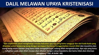 “Dan siapkanlah untuk menghadapi mereka kekuatan apa saja yang kamu sanggupi dan dari kuda-kuda yang
ditambat untuk berperang (yang dengan persiapan itu) kamu menggentarkan musuh Allah dan musuhmu dan
orang orang selain mereka yang kamu tidak mengetahuinya; sedang Allah mengetahuinya. Apa saja yang kamu
nafkahkan pada jalan Allah niscaya akan dibalasi dengan cukup kepadamu dan kamu tidak akan dianiaya
(dirugikan).” (QS. Al Anfal : 60)
DALIL MELAWAN UPAYA KRISTENISASI
 