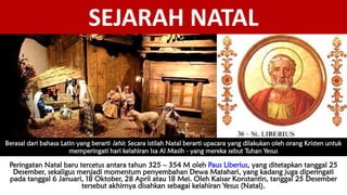 SEJARAH NATAL
Berasal dari bahasa Latin yang berarti lahir. Secara istilah Natal berarti upacara yang dilakukan oleh orang Kristen untuk
memperingati hari kelahiran Isa Al Masih - yang mereka sebut Tuhan Yesus
Peringatan Natal baru tercetus antara tahun 325 – 354 M oleh Paus Liberius, yang ditetapkan tanggal 25
Desember, sekaligus menjadi momentum penyembahan Dewa Matahari, yang kadang juga diperingati
pada tanggal 6 Januari, 18 Oktober, 28 April atau 18 Mei. Oleh Kaisar Konstantin, tanggal 25 Desember
tersebut akhirnya disahkan sebagai kelahiran Yesus (Natal).
 