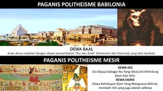 PAGANIS POLITHEISME BABILONIA
DEWA BAAL
Anak dewa matahari dengan obyek penyembahan "Ibu dan Anak" (Semiramis dan Namrud) yang lahir kembali.
PAGANIS POLITHEISME MESIR
DEWA ISIS
Dia Dipuja Sebagai Ibu Yang Ideal,Istri,Pelindung
Alam Dan Sihir.
DEWA OSIRIS
Dewa Kehidupan Alam Yang Menguasai Akhirat,
menikahi ISIS yang juga adalah adiknya
 