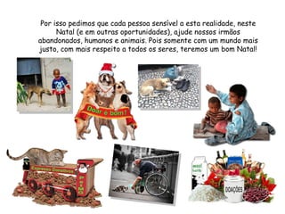 Por isso pedimos que cada pessoa sensível a esta realidade, neste Natal (e em outras oportunidades), ajude nossos irmãos abandonados, humanos e animais. Pois somente com um mundo mais justo, com mais respeito a todos os seres, teremos um bom Natal! 