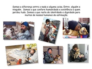 Somos a diferença entre o nada e alguma coisa. Entre  alguém e ninguém.  Somos o que confere humanidade e existência a quem perdeu tudo. Somos o que resta de identidade e dignidade para muitos de nossos humanos de estimação. 