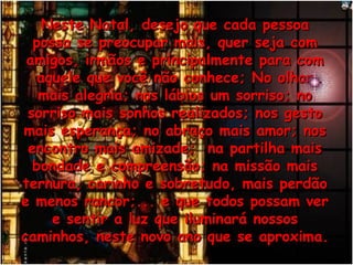 Neste Natal, desejo que cada pessoaNeste Natal, desejo que cada pessoa
possa se preocupar mais, quer seja compossa se preocupar mais, quer seja com
amigos, irmãos e principalmente para comamigos, irmãos e principalmente para com
aquele que você não conhece; No olharaquele que você não conhece; No olhar
mais alegria; nos lábios um sorriso; nomais alegria; nos lábios um sorriso; no
sorriso mais sonhos realizados; nos gestosorriso mais sonhos realizados; nos gesto
mais esperança; no abraço mais amor; nosmais esperança; no abraço mais amor; nos
encontro mais amizade; na partilha maisencontro mais amizade; na partilha mais
bondade e compreensão; na missão maisbondade e compreensão; na missão mais
ternura, carinho e sobretudo, mais perdãoternura, carinho e sobretudo, mais perdão
e menos rancor;... e que todos possam vere menos rancor;... e que todos possam ver
e sentir a luz que iluminará nossose sentir a luz que iluminará nossos
caminhos, neste novo ano que se aproxima.caminhos, neste novo ano que se aproxima.
 