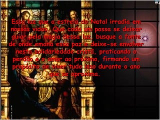 Essa luz que a estrela do Natal irradia emEssa luz que a estrela do Natal irradia em
nossas vidas. Que cada um possa se deixarnossas vidas. Que cada um possa se deixar
guiar pela magia dessa luz, busque a fonteguiar pela magia dessa luz, busque a fonte
de onde emana essa paz e deixe-se envolverde onde emana essa paz e deixe-se envolver
nesta solidariedade cristã, praticando onesta solidariedade cristã, praticando o
perdão e o amor ao próximo, firmando umperdão e o amor ao próximo, firmando um
propósito de viver tudo isso durante o anopropósito de viver tudo isso durante o ano
que se aproxima.que se aproxima.  
 